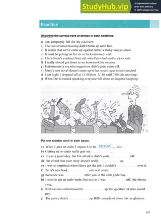 G R A M M A R 23 P H R A S A L V E R B S 1
Underline the correct word or phrase in each sentence.
a) Jim completely fell for my joke/story.
b) The conversation/meeting didn't break up until late.
c) It seems that we've come up against rather a tricky idea/problem.
d) It must be getting on for six o'clock/extremely well.
e) The witness's evidence bore out what Peter had said/as Peter said.
f) I really should get down to my homework/the weather.
g) Unfortunately my plan/suggestion didn't quite come off.
h) Mary's new novel doesn't come up to her usual expectation/standard.
i) Last night I dropped off at 11.30/from 11.30 until 7.00 this morning,
j) When David started speaking everyone fell about in laughter/laughing.
Put one suitable word in each space.
a) When I give an order I expect it to be
b) Getting up so early really gets me ,
c) It was a good idea, but I'm afraid it didn't quite off.
d) I'm afraid that your story doesn't really up.
e) I was so surprised when Harry got the job, I couldn't over it.
f) Terry's new book out next week.
g) Someone was after you in the club yesterday.
h) I tried to get an early night, but just as I was off, the phone
rang,
i) Neil was too embarrassed to up the question of who would
pay.
j) The police didn't up Bill's complaint about his neighbours.
147
 