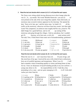 A D V A N C E D L A N G U A G E P R A C T I C E
3 Read the text and decide which answer (A, B, C or D) best fits each space.
The Terrys were sitting calmly having afternoon tea in their lounge when the
van (1) ...A..... up outside. The words 'Reliable Removals ­ you can (2) us'
were printed on the side of the van in large blue capitals. Soon afterwards, an
enormous man covered in tattoos appeared on the doorstep. Tim opened the
door. 'Sorry we're late, guv,' said the tattoo man, 'we hadn't (3) all the
traffic on the motorway, otherwise we'd have been here sooner. Isn't that right,
Lester? His companion, an unshaven man roughly half his size, joined in: 'We
didn't budge for a good half hour, and we (4) up coming off the
motorway and going through the villages. I did try and phone, but I couldn't
get (5) Anyway, we're here now, so let's (6) some serious work.'
Tim said, 'Erm, I think there's been some sort of misunderstanding, gentlemen.'
1) A drew
2) A ask after
3) A got up to
4) A brought
5) A down
6) A do away with
Bfollowed
B bear out
B faced up to
B ended
Bacross
B come up against
C cropped
C count on
C bargained for
C broke
C over
C fall out with
D called
D draw up
D added up
D came
D through
D get down to
Read the text and decide which answer (A, B, C or D) best fits each space.
When the war (1) ..C. out I must have been (2) 18 years of age, and
like most boys of my age, I received the news with a kind of naive enthusiasm,
born out of youthful ignorance and inexperience. When I was (3) , I still
had a romantic vision of marching quickly to victory and being home in time
for tea. I have an old picture of myself standing proudly in my new uniform ­ a
young man about to (4) his responsibilities in life. I look like a boy
pretending to be a man ­ and not quite managing to (5) it off. Little did I
realise just what I had (6)
1) A came B bore
2) A getting on for B falling back on
3) A counted on B broken up
4) A draw up
5) A call
6) A come in for
B face up to
Bbreak
B come up against
C broke D carried
C getting round to D feeling up to
C called up D asked after
C do away with D bring about
C get D carry
C come down to D come up with
148
 