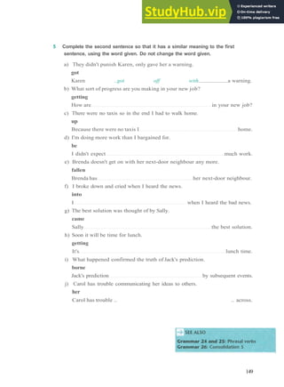 G R A M M A R 23 P H R A S A L V E R B S 1
5 Complete the second sentence so that it has a similar meaning to the first
sentence, using the word given. Do not change the word given.
a) They didn't punish Karen, only gave her a warning.
got
Karen ..got off with a warning.
b) What sort of progress are you making in your new job?
getting
How are in your new job?
c) There were no taxis so in the end I had to walk home.
up
Because there were no taxis I home.
d) I'm doing more work than I bargained for.
be
I didn't expect much work.
e) Brenda doesn't get on with her next­door neighbour any more.
fallen
Brenda has her next­door neighbour.
f) I broke down and cried when I heard the news.
into
I when I heard the bad news.
g) The best solution was thought of by Sally.
came
Sally the best solution.
h) Soon it will be time for lunch.
getting
It's lunch time.
i) What happened confirmed the truth of Jack's prediction.
borne
Jack's prediction by subsequent events.
j) Carol has trouble communicating her ideas to others.
her
Carol has trouble .. .. across.
149
 