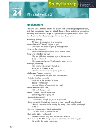 Explanations
This unit (and Grammar 23 and 25) assume that a wide range of phrasal verbs,
and their grammatical types, are already known. These units focus on multiple
meaning, and alternative ways of expressing meanings of phrasal verbs. Note
that there may be other meanings for the verbs listed here.
Give away (betray)
His false identity papers gave him away.
Give off (send off a smell ­ liquid or gas)
The cheese had begun to give off a strange smell.
Give out (be exhausted)
When our money gave out we had to borrow some.
Give over (abandon, devote)
The rest of the time was given over to playing cards.
(stop ­ colloquial)
Why don't you give over! You're getting on my nerves.
Give up (surrender)
The escaped prisoner gave herself up.
(believed to be dead or lost)
After ten days the ship was given up for lost.
Go back on (break a promise)
The management has gone back on its promise.
Go in for (make a habit of)
/ don't go in for that kind ofthing.
(enter competition)
Are you thinking ofgoing in for the race?
Go off (become bad ­ food)
This milk has gone off.
Go on (happen ­ usually negative)
Something funny is going on.
Go round (be enough)
There weren't enough life-jackets to go round.
Go through with (complete a promise or plan ­ usually unwillingly)
When it came to actually stealing the money, Nora couldn't go through
with it.
Grow on (become more liked ­ colloquial)
This new record is growing on me.
Hang onto (keep ­ colloquial)
/ think we should hang onto the car until next year.
Have it in for (be deliberately unkind to someone ­ also as have got)
My teacher has (got) it in for me.
150
 