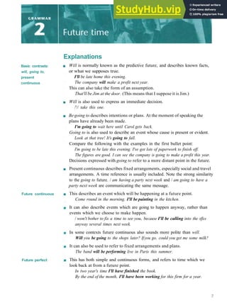 Explanations
Basic contrasts:
will, going to,
present
continuous
Future continuous
Future perfect
Will is normally known as the predictive future, and describes known facts,
or what we supposes true.
I'll be late home this evening.
The company will make a profit next year.
This can also take the form of an assumption.
That'll be Jim at the door. (This means that I suppose it is Jim.)
Will is also used to express an immediate decision.
/'// take this one.
Be going to describes intentions or plans. At the moment of speaking the
plans have already been made.
I'm going to wait here until Carol gets back.
Going to is also used to describe an event whose cause is present or evident.
Look at that tree! It's going to fall.
Compare the following with the examples in the first bullet point:
I'm going to be late this evening. I've got lots of paperwork to finish off.
The figures are good. I can see the company is going to make a profit this year.
Decisions expressed with going to refer to a more distant point in the future.
Present continuous describes fixed arrangements, especially social and travel
arrangements. A time reference is usually included. Note the strong similarity
to the going to future. / am having a party next week and / am going to have a
party next week are communicating the same message.
This describes an event which will be happening at a future point.
Come round in the morning. I'll be painting in the kitchen.
It can also describe events which are going to happen anyway, rather than
events which we choose to make happen.
/ won't bother to fix a time to see you, because I'll be calling into the office
anyway several times next week.
In some contexts future continuous also sounds more polite than will.
Will you be going to the shops later? Ifyou go, could you get me some milk?
It can also be used to refer to fixed arrangements and plans.
The band will be performing live in Paris this summer.
This has both simple and continuous forms, and refers to time which we
look back at from a future point.
In two year's time I'll have finished the book.
By the end of the month, I'll have been working for this firm for a year.
 