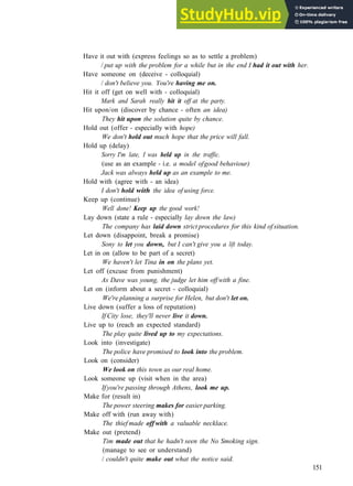 G R A M M A R 24 P H R A S A L V E R B S 2
Have it out with (express feelings so as to settle a problem)
/ put up with the problem for a while but in the end I had it out with her.
Have someone on (deceive ­ colloquial)
/ don't believe you. You're having me on.
Hit it off (get on well with ­ colloquial)
Mark and Sarah really hit it off at the party.
Hit upon/on (discover by chance ­ often an idea)
They hit upon the solution quite by chance.
Hold out (offer ­ especially with hope)
We don't hold out much hope that the price will fall.
Hold up (delay)
Sorry I'm late, I was held up in the traffic.
(use as an example ­ i.e. a model ofgood behaviour)
Jack was always held up as an example to me.
Hold with (agree with ­ an idea)
I don't hold with the idea of using force.
Keep up (continue)
Well done! Keep up the good work!
Lay down (state a rule ­ especially lay down the law)
The company has laid down strict procedures for this kind of situation.
Let down (disappoint, break a promise)
Sony to let you down, but I can't give you a lift today.
Let in on (allow to be part of a secret)
We haven't let Tina in on the plans yet.
Let off (excuse from punishment)
As Dave was young, the judge let him off with a fine.
Let on (inform about a secret ­ colloquial)
We're planning a surprise for Helen, but don't let on.
Live down (suffer a loss of reputation)
If City lose, they'll never live it down.
Live up to (reach an expected standard)
The play quite lived up to my expectations.
Look into (investigate)
The police have promised to look into the problem.
Look on (consider)
We look on this town as our real home.
Look someone up (visit when in the area)
Ifyou're passing through Athens, look me up.
Make for (result in)
The power steering makes for easier parking.
Make off with (run away with)
The thief made off with a valuable necklace.
Make out (pretend)
Tim made out that he hadn't seen the No Smoking sign.
(manage to see or understand)
/ couldn't quite make out what the notice said.
151
 