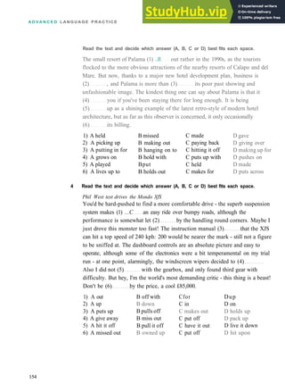 A D V A N C E D LANGUAGE PRACTICE
Read the text and decide which answer (A, B, C or D) best fits each space.
The small resort of Palama (1) ..B. out rather in the 1990s, as the tourists
flocked to the more obvious attractions of the nearby resorts of Calapo and del
Mare. But now, thanks to a major new hotel development plan, business is
(2) , and Palama is more than (3) its poor past showing and
unfashionable image. The kindest thing one can say about Palama is that it
(4) you if you've been staying there for long enough. It is being
(5) up as a shining example of the latest retro­style of modern hotel
architecture, but as far as this observer is concerned, it only occasionally
(6) its billing.
1) A held
2) A picking up
3) A putting in for
4) A grows on
5) A played
6) A lives up to
B missed
B making out
B hanging on to
B hold with
Bput
B holds out
C made
C paying back
C hitting it off
C puts up with
C held
C makes for
D gave
D giving over
D making up for
D pushes on
D made
D puts across
4 Read the text and decide which answer (A, B, C or D) best fits each space.
Phil West test drives the Mondo XfS
You'd be hard­pushed to find a more comfortable drive ­ the superb suspension
system makes (1) ...C an easy ride over bumpy roads, although the
performance is somewhat let (2) by the handling round corners. Maybe I
just drove this monster too fast! The instruction manual (3) that the XJS
can hit a top speed of 240 kph: 200 would be nearer the mark ­ still not a figure
to be sniffed at. The dashboard controls are an absolute picture and easy to
operate, although some of the electronics were a bit temperamental on my trial
run ­ at one point, alarmingly, the windscreen wipers decided to (4)
Also I did not (5) with the gearbox, and only found third gear with
difficulty. But hey, I'm the world's most demanding critic ­ this thing is a beast!
Don't be (6) by the price, a cool £85,000.
1) A out
2) A up
3) A puts up
4) A give away
5) A hit it off
6) A missed out
B off with
B down
B pulls off
B miss out
B pull it off
B owned up
Cfor
C in
C makes out
C put off
C have it out
C put off
Dup
D on
D holds up
D pack up
D live it down
D hit upon
154
 