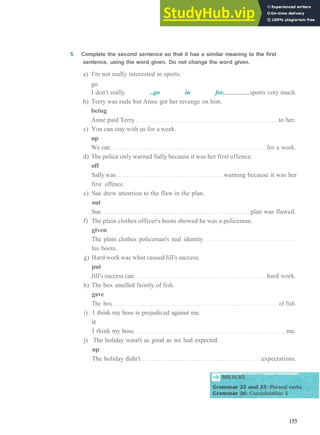 G R A M M A R 24 P H R A S A L V E R B S 2
5 Complete the second sentence so that it has a similar meaning to the first
sentence, using the word given. Do not change the word given.
a) I'm not really interested in sports.
go
I don't really ..go in for. sports very much.
b) Terry was rude but Anne got her revenge on him.
being
Anne paid Terry to her.
c) You can stay with us for a week.
up
We can for a week.
d) The police only warned Sally because it was her first offence.
off
Sally was warning because it was her
first offence.
e) Sue drew attention to the flaw in the plan.
out
Sue plan was flawed.
f) The plain clothes officer's boots showed he was a policeman.
given
The plain clothes policeman's real identity
his boots.
g) Hard work was what caused Jill's success.
put
Jill's success can hard work.
h) The box smelled faintly of fish.
gave
The box of fish.
i) I think my boss is prejudiced against me.
it
I think my boss me.
j) The holiday wasn't as good as we had expected.
up
The holiday didn't expectations.
MroHMjMgnHjnHnMMWHHjHHNffiHHBHHBVgaMMnUttl
SEE ALSO
155
 