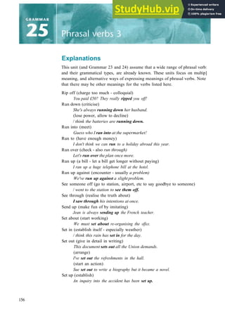 Explanations
This unit (and Grammar 23 and 24) assume that a wide range of phrasal verb:
and their grammatical types, are already known. These units focus on multip]
meaning, and alternative ways of expressing meanings of phrasal verbs. Note
that there may be other meanings for the verbs listed here.
Rip off (charge too much ­ colloquial)
You paid £50? They really ripped you off!
Run down (criticise)
She's always running down her husband.
(lose power, allow to decline)
/ think the batteries are running down.
Run into (meet)
Guess who I ran into at the supermarket!
Run to (have enough money)
I don't think we can run to a holiday abroad this year.
Run over (check ­ also run through)
Let's run over the plan once more.
Run up (a bill ­ let a bill get longer without paying)
I ran up a huge telephone bill at the hotel.
Run up against (encounter ­ usually a problem)
We've run up against a slight problem.
See someone off (go to station, airport, etc to say goodbye to someone)
/ went to the station to see them off.
See through (realise the truth about)
I saw through his intentions at once.
Send up (make fun of by imitating)
Jean is always sending up the French teacher.
Set about (start working)
We must set about re-organising the office.
Set in (establish itself ­ especially weather)
/ think this rain has set in for the day.
Set out (give in detail in writing)
This document sets out all the Union demands.
(arrange)
I've set out the refreshments in the hall.
(start an action)
Sue set out to write a biography but it became a novel.
Set up (establish)
An inquiry into the accident has been set up.
156
 