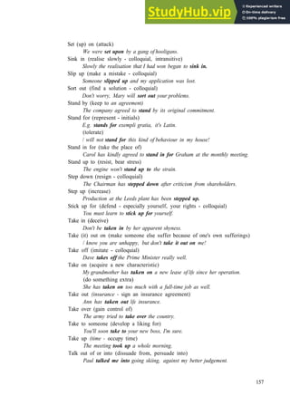 G R A M M A R 25 P H R A S A L V E R B S 3
Set (up) on (attack)
We were set upon by a gang of hooligans.
Sink in (realise slowly ­ colloquial, intransitive)
Slowly the realisation that I had won began to sink in.
Slip up (make a mistake ­ colloquial)
Someone slipped up and my application was lost.
Sort out (find a solution ­ colloquial)
Don't worry, Mary will sort out your problems.
Stand by (keep to an agreement)
The company agreed to stand by its original commitment.
Stand for (represent ­ initials)
E.g. stands for exempli gratia, it's Latin.
(tolerate)
/ will not stand for this kind of behaviour in my house!
Stand in for (take the place of)
Carol has kindly agreed to stand in for Graham at the monthly meeting.
Stand up to (resist, bear stress)
The engine won't stand up to the strain.
Step down (resign ­ colloquial)
The Chairman has stepped down after criticism from shareholders.
Step up (increase)
Production at the Leeds plant has been stepped up.
Stick up for (defend ­ especially yourself, your rights ­ colloquial)
You must learn to stick up for yourself.
Take in (deceive)
Don't be taken in by her apparent shyness.
Take (it) out on (make someone else suffer because of one's own sufferings)
/ know you are unhappy, but don't take it out on me!
Take off (imitate ­ colloquial)
Dave takes off the Prime Minister really well.
Take on (acquire a new characteristic)
My grandmother has taken on a new lease of life since her operation.
(do something extra)
She has taken on too much with a full-time job as well.
Take out (insurance - sign an insurance agreement)
Ann has taken out life insurance.
Take over (gain control of)
The army tried to take over the country.
Take to someone (develop a liking for)
You'll soon take to your new boss, I'm sure.
Take up (time - occupy time)
The meeting took up a whole morning.
Talk out of or into (dissuade from, persuade into)
Paul talked me into going skiing, against my better judgement.
157
 