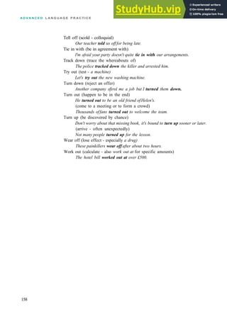 A D V A N C E D L A N G U A G E P R A C T I C E
Tell off (scold ­ colloquial)
Our teacher told us offfor being late.
Tie in with (be in agreement with)
I'm afraid your party doesn't quite tie in with our arrangements.
Track down (trace the whereabouts of)
The police tracked down the killer and arrested him.
Try out (test ­ a machine)
Let's try out the new washing machine.
Turn down (reject an offer)
Another company offered me a job but I turned them down.
Turn out (happen to be in the end)
He turned out to be an old friend ofHelen's.
(come to a meeting or to form a crowd)
Thousands offans turned out to welcome the team.
Turn up (be discovered by chance)
Don't worry about that missing book, it's bound to turn up sooner or later.
(arrive ­ often unexpectedly)
Not many people turned up for the lesson.
Wear off (lose effect ­ especially a drug)
These painkillers wear off after about two hours.
Work out (calculate ­ also work out at for specific amounts)
The hotel bill worked out at over £500.
158
 