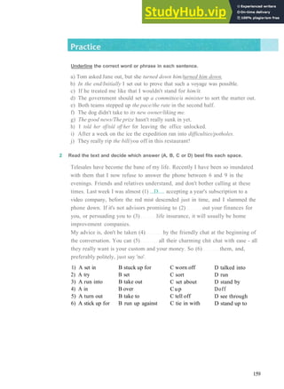 G R A M M A R 25 P H R A S A L V E R B S 3
Underline the correct word or phrase in each sentence.
a) Tom asked Jane out, but she turned down him/turned him down.
b) In the end/Initially I set out to prove that such a voyage was possible.
c) If he treated me like that I wouldn't stand for him/it.
d) The government should set up a committee/a minister to sort the matter out.
e) Both teams stepped up the pace/the rate in the second half.
f) The dog didn't take to its new owner/liking me.
g) The good news/The prize hasn't really sunk in yet.
h) I told her off/told off her for leaving the office unlocked.
i) After a week on the ice the expedition ran into difficulties/potholes.
j) They really rip the bill/you off in this restaurant!
2 Read the text and decide which answer (A, B, C or D) best fits each space.
Telesales have become the bane of my life. Recently I have been so inundated
with them that I now refuse to answer the phone between 6 and 9 in the
evenings. Friends and relatives understand, and don't bother calling at these
times. Last week I was almost (1) ...D..... accepting a year's subscription to a
video company, before the red mist descended just in time, and I slammed the
phone down. If it's not advisors promising to (2) out your finances for
you, or persuading you to (3) life insurance, it will usually be home
improvement companies.
My advice is, don't be taken (4) by the friendly chat at the beginning of
the conversation. You can (5) all their charming chit chat with ease ­ all
they really want is your custom and your money. So (6) them, and,
preferably politely, just say 'no'.
1) A set in
2) A try
3) A run into
4) A in
5) A turn out
6) A stick up for
B stuck up for
B set
B take out
B over
B take to
B run up against
C worn off
C sort
C set about
Cup
C tell off
C tie in with
D talked into
D run
D stand by
Doff
D see through
D stand up to
159
 