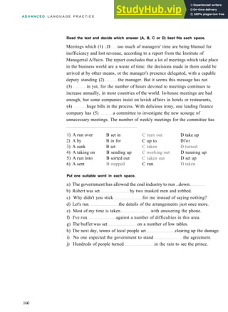 A D V A N C E D L A N G U A G E P R A C T I C E
Read the text and decide which answer (A, B, C or D) best fits each space.
Meetings which (1) ..D too much of managers' time are being blamed for
inefficiency and lost revenue, according to a report from the Institute of
Managerial Affairs. The report concludes that a lot of meetings which take place
in the business world are a waste of time: the decisions made in them could be
arrived at by other means, or the manager's presence delegated, with a capable
deputy standing (2) the manager. But it seems this message has not
(3) in yet, for the number of hours devoted to meetings continues to
increase annually, in most countries of the world. In­house meetings are bad
enough, but some companies insist on lavish affairs in hotels or restaurants,
(4) huge bills in the process. With delicious irony, one leading finance
company has (5) a committee to investigate the new scourge of
unnecessary meetings. The number of weekly meetings for the committee has
1) A run over
2) A by
3) A sunk
4) A taking on
5) A run into
6) A sent
B set in
B in for
B set
B sending up
B sorted out
B stepped
C turn out
C up to
C taken
C working out
C taken out
C run
D take up
Dfor
D turned
D running up
D set up
D taken
Put one suitable word in each space.
a) The government has allowed the coal industry to run ..down.
b) Robert was set by two masked men and robbed.
c) Why didn't you stick for me instead of saying nothing?
d) Let's run the details of the arrangements just once more.
e) Most of my time is taken with answering the phone.
f) I've run against a number of difficulties in this area.
g) The buffet was set on a number of low tables.
h) The next day, teams of local people set clearing up the damage.
i) No one expected the government to stand the agreement.
j) Hundreds of people turned in the rain to see the prince.
160
 