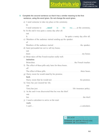 G R A M M A R 25 P H R A S A L V E R B S 3
5 Complete the second sentence so that it has a similar meaning to the first
sentence, using the word given. Do not change the word given.
a) I need someone to take my place at the ceremony.
in
I need someone to ...stand in for me at the ceremony.
b) In the end it was quite a sunny day after all.
out
It be quite a sunny day after all.
c) Members of the audience started sending up the speaker.
of
Members of the audience started the speaker.
d) Janet persuaded me not to sell my house.
out
Janet my house.
e) Brian takes off the French teacher really well.
imitation
Brian does the French teacher.
f) The effect of these pills only lasts for three hours.
off
The effect of these pills three hours.
g) Harry swore he would stand by his promise.
back
Harry swore that he would not his promise.
h) Terry has just insured her life.
out
Terry has just life insurance policy.
i) In the end it was discovered that Joe was the thief.
out
Joe the thief.
j) I need a calculator to arrive at the total.
work
I can't .. ..a calculator.
161
 