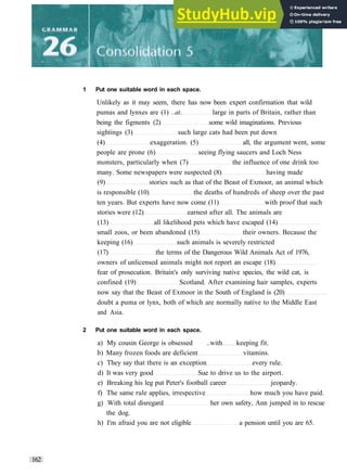 1 Put one suitable word in each space.
Unlikely as it may seem, there has now been expert confirmation that wild
pumas and lynxes are (1) ..at. large in parts of Britain, rather than
being the figments (2) some wild imaginations. Previous
sightings (3) such large cats had been put down
(4) exaggeration. (5) all, the argument went, some
people are prone (6) seeing flying saucers and Loch Ness
monsters, particularly when (7) the influence of one drink too
many. Some newspapers were suspected (8) having made
(9) stories such as that of the Beast of Exmoor, an animal which
is responsible (10) the deaths of hundreds of sheep over the past
ten years. But experts have now come (11) with proof that such
stories were (12) earnest after all. The animals are
(13) all likelihood pets which have escaped (14)
small zoos, or been abandoned (15) their owners. Because the
keeping (16) such animals is severely restricted
(17) the terms of the Dangerous Wild Animals Act of 1976,
owners of unlicensed animals might not report an escape (18)
fear of prosecution. Britain's only surviving native species, the wild cat, is
confined (19) Scotland. After examining hair samples, experts
now say that the Beast of Exmoor in the South of England is (20)
doubt a puma or lynx, both of which are normally native to the Middle East
and Asia.
2 Put one suitable word in each space.
a) My cousin George is obsessed ..with keeping fit.
b) Many frozen foods are deficient vitamins.
c) They say that there is an exception every rule.
d) It was very good Sue to drive us to the airport.
e) Breaking his leg put Peter's football career jeopardy.
f) The same rule applies, irrespective how much you have paid.
g) With total disregard her own safety, Ann jumped in to rescue
the dog.
h) I'm afraid you are not eligible a pension until you are 65.
162
 