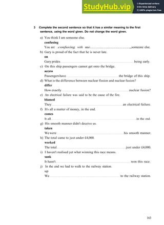 G R A M M A R 26 CONSOLIDATION 5
3 Complete the second sentence so that it has a similar meaning to the first
sentence, using the word given. Do not change the word given.
a) You think I am someone else.
confusing
You are .confusing with me.................................... someone else.
b) Gary is proud of the fact that he is never late.
on
Gary prides being early.
c) On this ship passengers cannot get onto the bridge.
access
Passengershave the bridge of this ship.
d) What is the difference between nuclear fission and nuclear fusion?
differ
How exactly nuclear fusion?
e) An electrical failure was said to be the cause of the fire.
blamed
They an electrical failure.
f) It's all a matter of money, in the end.
comes
It all in the end.
g) His smooth manner didn't deceive us.
taken
We were his smooth manner.
h) The total came to just under £4,000.
worked
The total just under £4,000.
i) I haven't realised yet what winning this race means.
sunk
It hasn't won this race.
j) In the end we had to walk to the railway station.
up
We to the railway station.
163
 