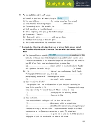 G R A M M A R 26 C O N S O L I D A T I O N 5
O Put one suitable word in each space.
a) It's safe to hide here. We won't give you
b) My mum told me for coming home late from school.
c) Sorry I'm late. Something cropped at the office.
d) You can rely on her. She won't let you
e) Nick was taken to court but he got
f) It was surprising how quickly that fashion caught
g) Don't worry. I'll sort it
h) I don't really hit it with my new boss.
i) Don't eat that sausage. I think it's gone
j) She'll come round when the anaesthetic wears
7 Complete the following extracts with a word or phrase that is a more formal
version of the informal words in brackets. Then say where each extract comes
from.
fantastic first novel must be kicking themselves. John Carter's Capital City is
a wonderful read and all the more amazing when one considers the author is
just 23. What Carter may lack in experience he more than
(2) (makes up for) in sheer enthusiasm. Read it
and I promise you won't feel (3) (let down).
b) I (1) (setup) my own business, 'Sarah Castle
Photography Ltd,' two years ago, after (2) my
post (stepping down) as a TV camera person. I now
(3) (do mostly) native pictures.
c) Dear Mr and Mrs Sinclair,
I do apologise, but I am unable to come to your daughter's wedding on 21
May. Unfortunately, it (1) (happens at the same
time as) a holiday I've already booked. When I booked it, I was
(2) (thought) that the wedding was to
(3) (happen) in July.
d) Dear Mr Smith,
This is to remind all employers that Tax Rule 13d has been
(1) (done away with), so you are now
(2) (don't have to) declare any earnings for your
company relating to 'ancient debts'. This term shall be deemed to refer to
money owed to you from seven years ago or more. We would also
(3) to (point out to you) the fact that column 3
on page 6 of your tax declaration can now be left blank.
165
(turned down) this
a) The three publishers who (1)
 