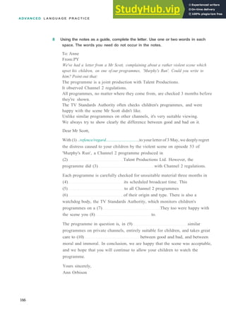 ADVANCED L A N G U A G E P R A C T I C E
8 Using the notes as a guide, complete the letter. Use one or two words in each
space. The words you need do not occur in the notes.
To: Anne
From:PY
We've had a letter from a Mr Scott, complaining about a rather violent scene which
upset his children, on one of our programmes, 'Murphy's Run'. Could you write to
him? Point out that:
The programme is a joint production with Talent Productions.
It observed Channel 2 regulations.
All programmes, no matter where they come from, are checked 3 months before
they're shown.
The TV Standards Authority often checks children's programmes, and were
happy with the scene Mr Scott didn't like.
Unlike similar programmes on other channels, it's very suitable viewing.
We always try to show clearly the difference between good and bad on it.
Dear Mr Scott,
With (1) ..refence/regard.............................. to your letter of 3 May, we deeply regret
the distress caused to your children by the violent scene on episode 53 of
'Murphy's Run', a Channel 2 programme produced in
(2) Talent Productions Ltd. However, the
programme did (3) with Channel 2 regulations.
Each programme is carefully checked for unsuitable material three months in
(4) its scheduled broadcast time. This
(5) to all Channel 2 programmes
(6) of their origin and type. There is also a
watchdog body, the TV Standards Authority, which monitors children's
programmes on a (7) They too were happy with
the scene you (8) to.
The programme in question is, in (9) similar
programmes on private channels, entirely suitable for children, and takes great
care to (10) between good and bad, and between
moral and immoral. In conclusion, we are happy that the scene was acceptable,
and we hope that you will continue to allow your children to watch the
programme.
Yours sincerely,
Ann Orbison
166
 