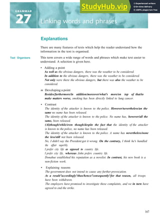 Explanations
Text Organisers
There are many features of texts which help the reader understand how the
information in the text is organised.
This term covers a wide range of words and phrases which make text easier to
understand. A selection is given here.
• Adding a point
As well as the obvious dangers, there was the weather to be considered.
In addition to the obvious dangers, there was the weather to be considered.
Not only were there the obvious dangers, but there was also the weather to be
considered.
m Developing a point
Besides/furthermore/in addition/moreover/what's more/on top of that/to
make matters worse, smoking has been directly linked to lung cancer.
• Contrast
The identity of the attacker is known to the police. However/nevertheless/an the
same no name has been released.
The identity of the attacker is known to the police. No name has, however/all the
same, been released.
(Al)though/while/even though/despite the fact that the identity of the attacker
is known to the police, no name has been released.
The identity of the attacker is known to the police. A name has nevertheless/none
the less/still not been released.
No, I didn't say the President got it wrong. On the contrary, I think he's handled
the affair superbly.
I prefer city life as opposed to country life.
I prefer city life, whereas John prefers country life.
Donahue established his reputation as a novelist. In contrast, his new book is a
non-fiction work.
• Explaining reasons
The government does not intend to cause any further provocation.
As a result/'accordingly'/thus/hence/'consequently'/for that reason, all troops
have been withdrawn.
The employers have promised to investigate these complaints, and we in turn have
agreed to end the strike.
167
 