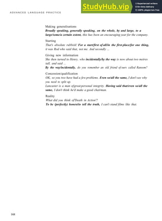 A D V A N C E D L A N G U A G E P R A C T I C E
Making generalisations
Broadly speaking, generally speaking, on the whole, by and large, to a
large/some/a certain extent, this has been an encouraging year for the company.
Starting
That's absolute rubbish! For a start/first of all/in the first place/for one thing,
it was Rod who said that, not me. And secondly ...
Giving new information
She then turned to Henry, who incidentally/by the way is now about two metres
tall, and said ...
By the way/incidentally, do you remember an old friend of ours called Ransom?
Concession/qualification
OK, so you two have had a few problems. Even so/all the same, I don't see why
you need to split up.
Lancaster is a man ofgreat personal integrity. Having said that/even so/all the
same, I don't think he'd make a good chairman.
Reality
What did you think of'Death in Action'?
To be (perfectly) honest/to tell the truth, I can't stand films like that.
168
 