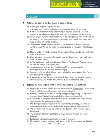 G R A M M A R 27 LINKING W O R D S AND P H R A S E S
1 Underline the correct word or phrase in each sentence.
a) A: Did you ring the hospital for me?
B: I forgot as a result/to be honest/to make matters worse. I'll do it now.
b) A lot of adults are very wary of learning in a school situation. For that
reason/On the other hand/To tell the truth they don't sign up for our courses.
c) By and large/Despite the fact that/Owing to I'm very pleased with their work on
our home. At any rate/'Accordingly'/Having said that, I think they could have
made a better job of the painting.
d) I missed two weeks' training because of flu last month. To put it another
way/As a result/To tell the truth, I'm not expecting to run very well in today's
race.
e) They've had a very difficult time. On top of that/At any rate/To start with, their
home was burgled.
f) What a terrible experience! Anyway/In contrast/By the way, you're safe now ­
that's the main thing!
g) She's a sociable girl with lots of friends. Even so/Furthermore/To some extent,
she can get lonely, like anyone else.
h) He comes across as being very full of himself, in contrast/broadly
speaking/whereas he's actually a very nice guy.
i) Nonetheless/On the whole/Hence I agree with what you're saying, but I'm not
sure about your last point.
j) I seem to be giving the impression that I didn't enjoy my time in Norway.
After all/Having said that/On the contrary, I had a wonderful time.
2 Underline the most suitable word or phrase to complete each sentence.
a) They've got a terrible record over tax and education. Nevertheless/On the other
hand, I still think the Democrats will win the election.
b) Balding's 'People in the Sky' is a very disappointing painting. At any rate/In
contrast, Rae's 'Beach Scene' really brings this exhibition to life.
c) I would like to complain about the way I was treated in your shop. For one
thing/Besides, the assistant was rude ...
d) Our dining room is a place which we keep strictly for eating, as opposed
to/whereas the sitting room, which is for sitting, talking and watching TV.
e) We saw the Eiffel Tower, the Seine and the Louvre, what's more/as well as
Eurodisney.
f) The country's economy depends to a large extent/at least on the tourist
industry.
g) I'm here on business in addition/as opposed to pleasure.
h) The weather is likely to be dry and warm. In the far north­west of Scotland,
however/whereas, it will be wet and windy.
169
 