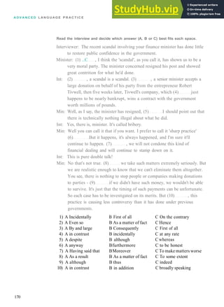 A D V A N C E D L A N G U A G E P R A C T I C E
Read the interview and decide which answer (A, B or C) best fits each space.
Interviewer: The recent scandal involving your finance minister has done little
to restore public confidence in the government.
Minister: (1) ...C , I think the 'scandal', as you call it, has shown us to be a
very moral party. The minister concerned resigned his post and showed
great contrition for what he'd done.
Int: (2) , a scandal is a scandal. (3) , a senior minister accepts a
large donation on behalf of his party from the entrepreneur Robert
Tivwell, then five weeks later, Tivwell's company, which (4) just
happens to be nearly bankrupt, wins a contract with the government
worth millions of pounds.
Min: Well, as I say, the minister has resigned, (5) I should point out that
there is technically nothing illegal about what he did.
Int: Yes, there is, minister. It's called bribery.
Min: Well you can call it that if you want. I prefer to call it 'sharp practice'
(6) But it happens, it's always happened, and I'm sure it'll
continue to happen. (7) , we will not condone this kind of
financial dealing and will continue to stamp down on it.
Int: This is pure double talk!
Min: No that's not true. (8) we take such matters extremely seriously. But
we are realistic enough to know that we can't eliminate them altogether.
You see, there is nothing to stop people or companies making donations
to parties ­ (9) if we didn't have such money, we wouldn't be able
to survive. It's just that the timing of such payments can be unfortunate.
So each case has to be investigated on its merits. But (10) , this
practice is causing less controversy than it has done under previous
governments.
1) A Incidentally
2) A Even so
3) A By and large
4) A in contrast
5) A despite
6) A anyway
7) A Having said that
8) A As a result
9) A although
10) A in contrast
B First of all
B As a matter of fact
B Consequently
B incidentally
B although
Bfurthermore
BMoreover
B As a matter of fact
B thus
B in addition
C On the contrary
C Hence
C First of all
C at any rate
C whereas
C to be honest
C To make matters worse
C To some extent
C indeed
C broadly speaking
170
 