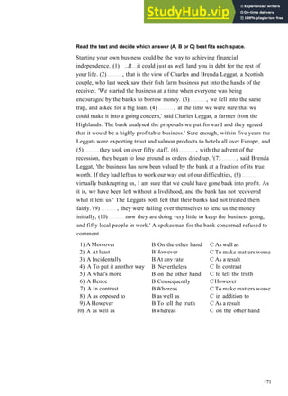 G R A M M A R 27 LINKING W O R D S AND P H R A S E S
Read the text and decide which answer (A, B or C) best fits each space.
Starting your own business could be the way to achieving financial
independence. (1) ..B it could just as well land you in debt for the rest of
your life. (2) , that is the view of Charles and Brenda Leggat, a Scottish
couple, who last week saw their fish farm business put into the hands of the
receiver. 'We started the business at a time when everyone was being
encouraged by the banks to borrow money. (3) , we fell into the same
trap, and asked for a big loan. (4) , at the time we were sure that we
could make it into a going concern,' said Charles Leggat, a farmer from the
Highlands. The bank analysed the proposals we put forward and they agreed
that it would be a highly profitable business.' Sure enough, within five years the
Leggats were exporting trout and salmon products to hotels all over Europe, and
(5) they took on over fifty staff. (6) , with the advent of the
recession, they began to lose ground as orders dried up. '(7) , said Brenda
Leggat, 'the business has now been valued by the bank at a fraction of its true
worth. If they had left us to work our way out of our difficulties, (8)
virtually bankrupting us, I am sure that we could have gone back into profit. As
it is, we have been left without a livelihood, and the bank has not recovered
what it lent us.' The Leggats both felt that their banks had not treated them
fairly. '(9) , they were falling over themselves to lend us the money
initially, (10) now they are doing very little to keep the business going,
and fifty local people in work.' A spokesman for the bank concerned refused to
comment.
1) A Moreover
2) A At least
3) A Incidentally
4) A To put it another way
5) A what's more
6) A Hence
7) A In contrast
8) A as opposed to
9) A However
10) A as well as
B On the other hand
BHowever
B At any rate
B Nevertheless
B on the other hand
B Consequently
BWhereas
B as well as
B To tell the truth
Bwhereas
C As well as
C To make matters worse
C As a result
C In contrast
C to tell the truth
CHowever
C To make matters worse
C in addition to
C As a result
C on the other hand
171
 