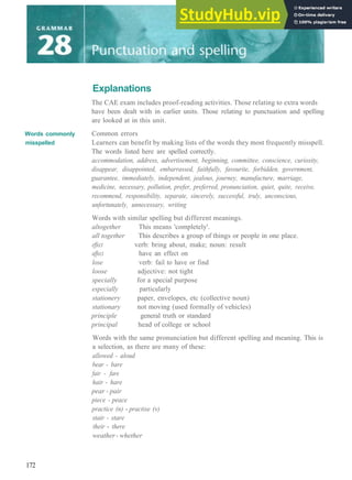 Words commonly
misspelled
Explanations
The CAE exam includes proof­reading activities. Those relating to extra words
have been dealt with in earlier units. Those relating to punctuation and spelling
are looked at in this unit.
Common errors
Learners can benefit by making lists of the words they most frequently misspell.
The words listed here are spelled correctly.
accommodation, address, advertisement, beginning, committee, conscience, curiosity,
disappear, disappointed, embarrassed, faithfully, favourite, forbidden, government,
guarantee, immediately, independent, jealous, journey, manufacture, marriage,
medicine, necessary, pollution, prefer, preferred, pronunciation, quiet, quite, receive,
recommend, responsibility, separate, sincerely, successful, truly, unconscious,
unfortunately, unnecessary, writing
Words with similar spelling but different meanings.
altogether This means 'completely'.
all together This describes a group of things or people in one place.
effect verb: bring about, make; noun: result
affect have an effect on
lose verb: fail to have or find
loose adjective: not tight
specially for a special purpose
especially particularly
stationery paper, envelopes, etc (collective noun)
stationary not moving (used formally of vehicles)
principle general truth or standard
principal head of college or school
Words with the same pronunciation but different spelling and meaning. This is
a selection, as there are many of these:
allowed - aloud
bear - bare
fair - fare
hair - hare
pear - pair
piece - peace
practice (n) ­ practise (v)
stair - stare
their ­ there
weather- whether
172
 