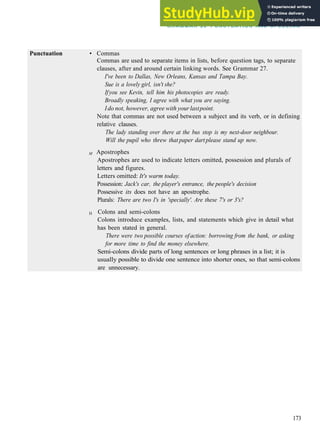 G R A M M A R 28 PUNCTUATION AND S P E L L I N G
Punctuation • Commas
Commas are used to separate items in lists, before question tags, to separate
clauses, after and around certain linking words. See Grammar 27.
I've been to Dallas, New Orleans, Kansas and Tampa Bay.
Sue is a lovely girl, isn't she?
Ifyou see Kevin, tell him his photocopies are ready.
Broadly speaking, I agree with what you are saying.
Ido not, however, agree with yourlastpoint.
Note that commas are not used between a subject and its verb, or in defining
relative clauses.
The lady standing over there at the bus stop is my next-door neighbour.
Will the pupil who threw that paper dartplease stand up now.
M Apostrophes
Apostrophes are used to indicate letters omitted, possession and plurals of
letters and figures.
Letters omitted: It's warm today.
Possession: Jack's car, the player's entrance, the people's decision
Possessive its does not have an apostrophe.
Plurals: There are two I's in 'specially'. Are these 7's or 3's?
H Colons and semi­colons
Colons introduce examples, lists, and statements which give in detail what
has been stated in general.
There were two possible courses ofaction: borrowing from the bank, or asking
for more time to find the money elsewhere.
Semi­colons divide parts of long sentences or long phrases in a list; it is
usually possible to divide one sentence into shorter ones, so that semi­colons
are unnecessary.
173
 