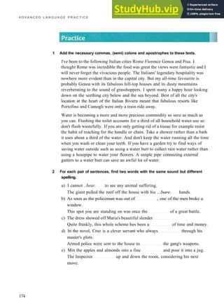 A D V A N C E D L A N G U A G E P R A C T I C E
1 Add the necessary commas, (semi) colons and apostrophes to these texts.
I've been to the following Italian cities Rome Florence Genoa and Pisa. I
thought Rome was incredible the food was great the views were fantastic and I
will never forget the vivacious people. The Italians' legendary hospitality was
nowhere more evident than in the capital city. But my all­time favourite is
probably Genoa with its fabulous hill­top houses and its dusty mountains
reverberating to the sound of grasshoppers. I spent many a happy hour looking
down on the seething city below and the sea beyond. Best of all the city's
location at the heart of the Italian Riviera meant that fabulous resorts like
Portofino and Camogli were only a train ride away.
Water is becoming a more and more precious commodity so save as much as
you can. Flushing the toilet accounts for a third of all household water use so
don't flush wastefully. If you are only getting rid of a tissue for example resist
the habit of reaching for the handle or chain. Take a shower rather than a bath
it uses about a third of the water. And don't keep the water running all the time
when you wash or clean your teeth. If you have a garden try to find ways of
saving water outside such as using a water butt to collect rain water rather than
using a hosepipe to water your flowers. A simple pipe connecting external
gutters to a water butt can save an awful lot of water.
2 For each pair of sentences, find two words with the same sound but different
spelling.
a) I cannot ..bear. to see any animal suffering.
The giant pulled the roof off the house with his ...bare. hands.
b) As soon as the policeman was out of , one of the men broke a
window.
This spot you are standing on was once the of a great battle.
c) The dress showed off Maria's beautiful slender
Quite frankly, this whole scheme has been a of time and money.
d) In the novel, Cruz is a clever servant who always through his
master's plots.
Armed police were sent to the house to the gang's weapons.
e) Mix the apples and almonds into a fine and pour it into a jug.
The Inspector up and down the room, considering his next
move.
174
 