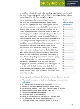GRAMMAR 28 PUNCTUATION AND SPELLING
In most lines of this text, there is either a spelling or punctuation error. For each
line, write the correctly spelled word, or show the correct punctuation. Indicate
correct lines with a tick. Three examples are given.
It is an accepted part of everyday nostalgia to assume 0 ../.
that in the past food was somehow better, than it is today. 0
The fruit and vegetables were more naturaly grown and this 0
was not seen as an extra bonus which added ten per sent on to 1
the price. Most food was fresh, not frozen, and you had the 2
chance to examine it to see weather you wanted it. When you 3
went shopping you could ask for exactly what peace of meat you 4
wanted and see the butcher cutting, it instead of finding it 5
ready­ wrapped in plastic. And your local tradesman soon got to 6
know what you wanted, and provided it for you, otherwise he 7
would have gone out of businness. Of course, unless we invent 8
time­travel we shall never know, whether this is all true. 9
Survivors from those distant days naturally tend to dislike 10
todays convenience foods, and to prefer the Good OldDays 11
when a joint of beef filled the oven, produced thick red juce 12
instead of water when cooked, and cost the same as a can of 13
Coke. What is always forgoten is that then as now the quality 14
of your food depended very much, upon who you were, 15
how well­off you happened to be, and where you lived. 16
Shopping then demanded considerable skill, and shopper's had 17
to be able to tell the fresh from the not so fresh. Their was 18
no sell­buy date to act as a guide. If you were hard up then 19
frozen meat and canned foods' would have been on the menu, 20
just as they are today.
4 Correct any spelling mistakes in the following sentences. Some are correct.
a) The sunlight shining on my desk is really effecting my concentration.
b) It's not necessary to do anything at this stage ....................
c) The doctor reccommended gargling with diluted aspirin
d) I'm doing the stationery order now, if anyone's short of anything
e) Mum and Dad went to see a marriage counciller ....................
f) The boxer was knocked unconscious. .. .................
g) My watch has a six­year gaurantee ....................
h) As far as I'm concerned, the marketing is a seperate issue
i) As if by magic, the strange man dissappeared ....................
j) Too much sun can cause premature ageing of the skin
175
 