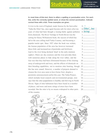 A D V A N C E D L A N G U A G E P R A C T I C E
In most lines of this text, there is either a spelling or punctuation error. For each
line, write the correctly spelled word, or show the correct punctuation. Indicate
correct lines with a tick. Three examples are given.
A river in the west of England, made famous by the best­seller 0 ..*.
'Tarka the Otter' has, once again become safe for otters after ten
years of what had been thought a loosing battle against pollution
from chemicals. The River Torridge in North Devon was the
setting for Henry Williamsons book, the success of which has
led to the area calling itself Tarka Country, and becoming a
popular tourist spot. Since 1927 when the book was written,
the human population of the area has however increased
three­fold, and increased use of pestisides and fertilizers
lead to the river being declared 'dead' in the early nineteen
eighty's. Otters are shy creatures and the river provides them
with numerous places to hide along the river vallies, and the
fear was that they had been elliminated because of the clearing
away of undergrowth and trees, and the affects of chemicals on
their breeding capabilities, not to mention otter hunting, though
this has now ceased. However, a number of projects desined to
cleanse the river area seem to have borne fruit, despite a
pesimistic announcement earlier this year. The Tarka Project,
which includes local councils and environmental groups, now
says that the otter poppulation is healthy and thriving in North
Devon. Signs of otter habitation have been found in a number
of places, and more and more sitings of otters have been
recorded. But the otter is by no means widespred in other parts
of the country.
176
 