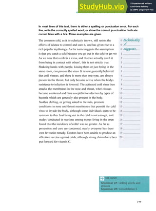 GRAMMAR 28 PUNCTUATION AND SPELLING
In most lines of this text, there is either a spelling or punctuation error. For each
line, write the correctly spelled word, or show the correct punctuation. Indicate
correct lines with a tick. Three examples are given.
The common cold, as it is technicaly known, still resists the
efforts of science to control and cure it, and has given rise to a
rich popular mythology. As the name suggests the assumption
is that you catch a cold because you go out in the cold or get we
As we now that a cold is a virus, and that we actually catch it
from being in contact with others', this is not strictly true.
Shakeing hands with people, kissing them or just being in the
same room, can pass on the virus. It is now generally beleived
that cold viruses; and there is more than one type, are always
present in the throat, but only become active when the bodys
resistence to infection is lowered. The activated cold virus then
attacks the membranes in the nose and throat, who's tissues
become weakened and thus suseptible to infection by types of
bacteria which are generally also present in the body.
Sudden chilling, or getting soked to the skin, promote
conditions in nose and throat membranes that permitt the cold
virus to invade the body, although some individuals seem to be
resistant to this. Just being out in the cold is not enough, and
studys conducted in wartime among troops living in the open
found that the incidence of colds' was no greater. As far as
prevention and cure are concerned, nearly everyone has there
own favourite remedy. Doctors have been unable to produse an
affective vaccine against colds, although strong claims have beer
put forward for vitamin C.
177
 