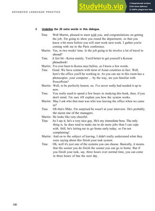 ADVANCED LANGUAGE PRACTICE
3 Underline the 20 extra words in this dialogue.
Tina: Well Martin, pleased to meet with you, and congratulations on getting
the job. I'm going to show you round the department, so that you
know a bit more before you will start work next week. I gather you're
coming with me to the Paris conference.
Martin: Yes, in two weeks' time. Is the job going to be involve a lot of travel to
abroad?
Tina: A fair bit ­ Korea mainly. You'd better to get yourself a Korean
phrasebook!
Martin: I've ever been to Korea once before, so I know a few words.
Tina: Good. We have contacts with most of Asian countries in fact. Well,
here's the office you'll be working in. As you can see in this room has a
photocopier, your computer ... by the way, are you familiar with
PowerPoint?
Martin: Well, to be perfectly honest, no. I've never really had needed it up to
now.
Tina: You really need to spend a few hours in studying this book, then, if you
don't mind. I'm sure it'll explain you how the system works.
Martin: May I ask who that man was who was leaving the office when we came
in?
Tina: Oh that's Mike. I'm surprised he wasn't at your interview. He's probably
the nicest one of the managers.
Martin: He looks like very cheerful.
Tina: As I say it, he's a very nice guy. He's my immediate boss. The only
thing is, he does tend to make me to do more jobs than I can cope
with. Still, he's letting me to go home early today, so I'm not
complaining!
Martin: And on to the subject of leaving, I didn't really understand what they
were saying about this finish your task system.
Tina: Oh, well it's just one of the systems you can choose. Basically, it means
that the sooner you do finish the sooner you can go to home. But if
you finish your task, say, three hours over normal time, you can come
in three hours of late the next day.
180
 