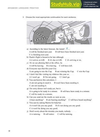 A D V A N C E D L A N G U A G E P R A C T I C E
3 Choose the most appropriate continuation for each sentence.
A will be finished next year. B will have been finished next year.
C is finishing next year.
b) Paula's flight is bound to be late although
A it arrives at 6.00. B it's due at 6.00. C it's arriving at six.
c) It's no use phoning Bob at the office, he
A will be leaving. B is leaving. C will have left.
d) Everyone says that this year City
A are going to win the Cup. B are winning the Cup. C win the Cup.
e) I don't feel like visiting my relatives this year so
A I won't go. B I'm not going. C I don't go.
f) You can borrow this calculator, I
A am not going to need it. B won't have been needing it.
C am not needing it.
g) I'm sorry dinner isn't ready yet, but it
A is going to be ready in a minute. B will have been ready in a minute.
C will be ready in a minute,
h) Can you send me the results as soon as you
A hear anything? B are hearing anything? C will have heard anything?
i) You can try asking Martin for help but
A it won't do you any good. B it's not doing you any good.
C it won't be doing you any good,
j) Don't worry about the mistake you made, nobody
A is noticing. B will notice. C will be noticing.
10
a) According to the latest forecast, the tunnel
 