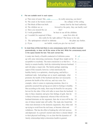 GRAMMAR 29 C O N S O L I D A T I O N 6
4 Put one suitable word in each space.
a) That sister of yours! She...can.....................be really annoying, you know!
b) The crack in the beams resulted the collapse of the ceiling.
c) The block of flats was built money lent by the local authority.
d) The children are so forward to the party, they can hardly wait!
e) Have you insured the car fire?
f) I wish grandfather be here to see all the children.
g) I wouldn't be surprised if Mary come first after all.
h) this really be the right address? The house is for sale.
i) The spokesperson refused to elaborate the plans any further.
j) If you see Judith, would you give her my love?
5 In most lines of this text there is one unnecessary word. It is either incorrect
grammatically, or does not fit the sense of the text. Write the unnecessary word
in the space beside the text. Tick each correct line.
A study into family of health conducted in California comes 0 ...of.
up with some interesting conclusions, though these might not be 0 ../.
acceptable to everybody. The main conclusion is so that for a 0 ..so........................
family to remain healthy, both the relationship between husband 1
and wife plays a major role. The family perhaps surprising 2
aspect of this research, however, is that statistically the 3
healthy family is as optimistic, church­going, and led by a 4
traditional male. And perhaps not so much surprisingly, what 5
promotes the health of the husband and does not necessarily 6
promote the health of the wife too, and vice versa. For 7
example, when it comes to expressing emotions, thus it is 8
generally assumed that giving up an outlet to feelings is healthy. 9
But according to the study, there may be benefits for one party 10
but not for the other. If the wife talks to more than the husband 11
does in these situations and gives him feelings of guilt, then he 12
is likely to become a depressed, whereas if the wife lets the 13
husband dominate on the argument, then she in turn will be the 14
one of whose mental state will suffer. The study also found that 15
when men dominate in the domestic arguments, they often end 16
up trying to avoid from the real issue, or become silent and 17
withdrawn. This has the effect of making the wife feel anxious 18
and depressed. As a person's mental state there is closely linked 19
to their physical well being, it is as clear that the dynamics of 20
family relationships help to determine health in general.
181
 