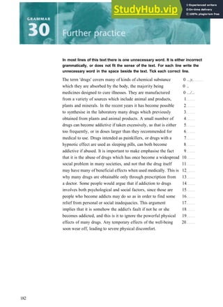 In most lines of this text there is one unnecessary word. It is either incorrect
grammatically, or does not fit the sense of the text. For each line write the
unnecessary word in the space beside the text. Tick each correct line.
The term 'drugs' covers many of kinds of chemical substance 0 ...y.
which they are absorbed by the body, the majority being 0 ..
medicines designed to cure illnesses. They are manufactured 0 .../...
from a variety of sources which include animal and products, 1
plants and minerals. In the recent years it has become possible 2
to synthesise in the laboratory many drugs which previously 3
obtained from plants and animal products. A small number of 4
drugs can become addictive if taken excessively, as that is either 5
too frequently, or in doses larger than they recommended for 6
medical to use. Drugs intended as painkillers, or drugs with a 7
hypnotic effect are used as sleeping pills, can both become 8
addictive if abused. It is important to make emphasise the fact 9
that it is the abuse of drugs which has once become a widespread 10
social problem in many societies, and not that the drug itself 11
may have many of beneficial effects when used medically. This is 12
why many drugs are obtainable only through prescription from 13
a doctor. Some people would argue that if addiction to drugs 14
involves both psychological and social factors, since those are 15
people who become addicts may do so as in order to find some 16
relief from personal or social inadequacies. This argument 17
implies that it is somehow the addict's fault if not he or she 18
becomes addicted, and this is it to ignore the powerful physical 19
effects of many drugs. Any temporary effects of the well­being 20
soon wear off, leading to severe physical discomfort.
182
 