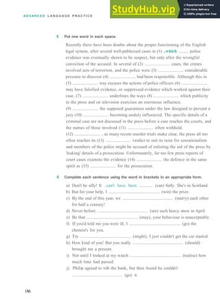 A D V A N C E D L A N G U A G E P R A C T I C E
5 Put one word in each space.
Recently there have been doubts about the proper functioning of the English
legal system, after several well­publicised cases in (1) ..which ......... police
evidence was eventually shown to be suspect, but only after the wrongful
conviction of the accused. In several of (2) ....................... cases, the crimes
involved acts of terrorism, and the police were (3) ....................... considerable
pressure to discover (4) ....................... had been responsible. Although this in
(5) ....................... way excuses the actions of police officers (6) .......................
may have falsified evidence, or suppressed evidence which worked against their
case, (7) ....................... underlines the ways (8) ....................... which publicity
in the press and on television exercises an enormous influence,
(9) ....................... the supposed guarantees under the law designed to prevent a
jury (10) ....................... becoming unduly influenced. The specific details of a
criminal case are not discussed in the press before a case reaches the courts, and
the names of those involved (11) ....................... often withheld.
(12) ....................... , as many recent murder trials make clear, the press all too
often reaches its (13) ....................... verdict to suit its taste for sensationalism
and members of the police might be accused of enlisting the aid of the press by
'leaking' details of a prosecution. Unfortunately, far too few press reports of
court cases examine the evidence (14) ....................... the defence in the same
spirit as (15) ....................... for the prosecution.
6 Complete each sentence using the word in brackets in an appropriate form.
a) Don't be silly! It ..can't have been ............ (can) Sally. She's in Scotland.
b) But for your help, I .............................................. (win) the prize.
c) By the end of this year, we .............................................. (marry) each other
for half a century!
d) Never before .............................................. (see) such heavy snow in April.
e) Be that .............................................. (may), your behaviour is unacceptable.
f) If you'd told me you were ill, I .............................................. (go) the
chemist's for you.
g) Try .............................................. (might), I just couldn't get the car started.
h) How kind of you! But you really .............................................. (should)
brought me a present.
i) Not until I looked at my watch .............................................. (realise) how
much time had passed.
j) Philip agreed to rob the bank, but then found he couldn't
.............................................. (go) it.
186
 