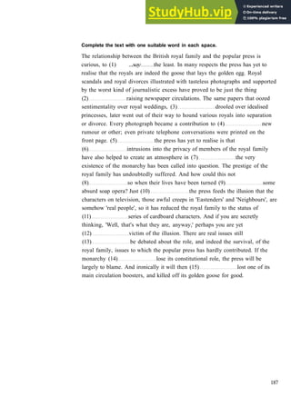 G R A M M A R 30 F U R T H E R P R A C T I C E
Complete the text with one suitable word in each space.
The relationship between the British royal family and the popular press is
curious, to (1) ...say the least. In many respects the press has yet to
realise that the royals are indeed the goose that lays the golden egg. Royal
scandals and royal divorces illustrated with tasteless photographs and supported
by the worst kind of journalistic excess have proved to be just the thing
(2) raising newspaper circulations. The same papers that oozed
sentimentality over royal weddings, (3) drooled over idealised
princesses, later went out of their way to hound various royals into separation
or divorce. Every photograph became a contribution to (4) new
rumour or other; even private telephone conversations were printed on the
front page. (5) the press has yet to realise is that
(6) intrusions into the privacy of members of the royal family
have also helped to create an atmosphere in (7) the very
existence of the monarchy has been called into question. The prestige of the
royal family has undoubtedly suffered. And how could this not
(8) so when their lives have been turned (9) some
absurd soap opera? Just (10) the press feeds the illusion that the
characters on television, those awful creeps in 'Eastenders' and 'Neighbours', are
somehow 'real people', so it has reduced the royal family to the status of
(11) series of cardboard characters. And if you are secretly
thinking, 'Well, that's what they are, anyway,' perhaps you are yet
(12) victim of the illusion. There are real issues still
(13) be debated about the role, and indeed the survival, of the
royal family, issues to which the popular press has hardly contributed. If the
monarchy (14) lose its constitutional role, the press will be
largely to blame. And ironically it will then (15) lost one of its
main circulation boosters, and killed off its golden goose for good.
187
 