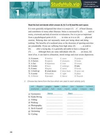 Read the text and decide which answer (A, B, C or D) best fits each space.
It is now generally recognised that stress is a major (1) ..C of heart disease,
and contributes to many other illnesses. Stress is increased by (2) such as
worry, overwork and lack of exercise or relaxation. For it is just as important
from a psychological point of (3) to relax as it is to (4) physical
exercise. Relaxing does not necessarily mean just lazing about and doing
nothing. The benefits of a weekend away or the diversion of sporting activities
are considerable. If you are suffering from high stress (5) , or wish to
(6) after a trying day, it is generally advisable to have a change of
(7) Although there are some individuals who (8) on stress, for
most of us, it can lead to exhaustion, mood swings and even severe depression.
1) A reason
2) A factors
3) A fact
4) A make
5) A rates
6) A hold up
7) A scene
8) A bloom
B motive
B aspects
B departure
B have
Blayers
B wind down
B location
B prosper
C cause
C elements
C view
C undergo
C ratios
C draw back
C sight
C thrive
D purpose
D items
D return
D take
D levels
D peter out
D place
D flourish
2 Choose two items from the box which are used in each activity (a­h).
a) Gymnastics
b) Scuba Diving
c) Fishing
d) Walking
e) Photography
f) Do­It­Yourself
g) Swimming
h) Cycling
188
 