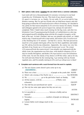V O C A B U L A R Y 1 L E I S U R E A C T I V I T I E S
3 Both options make sense. Underline the one which forms a common collocation.
Last week well over a thousand people (1) took place in/took part in our local
round­the­city 10­kilometre fun run. This kind of race doesn't normally
(2) appeal to me/amuse me, as, frankly, I'm not really (3) cut out for/right for long
distance running. But I've got two friends who are dead keen runners and who
keep going on about the (4) beneficial/positive effects of running. So I decided to
run, partly for that reason and partly to (5) earn/raise money for charity. Friends
and colleagues agreed to (6) sponsor/support me, and pay for each mile I
completed. Well, I hadn't done much training for the big event, and after two
kilometres I was (7) gasping/panting for breath, so I settled down to a slow jog
and resigned myself to plodding along with the (8) strugglers/stragglers at the
back of the race. At least I finished, and was very pleased with myself, as I didn't
need to stop. I timed myself with a stop­watch, and reckon I (9) crossed/arrived
at the finishing line in 43 minutes ­ not bad for a novice. The heat proved too
much for a few people who'd gone off too fast for their capabilities and ended
up (10) suffering from/showing exhaustion. Apparently, the course was very fast,
and both of my friends ran a (11) personal best/personal record. The winner
(12) surpassed/broke the course record. I was actually very impressed with the
whole event; the organisation was first­class, with medical volunteers (13) on
duty/on standby throughout, and drinks (14) stops/stations every few kilometres
of the route. So now the charity of my choice is £150 the richer, and as for me,
I'm well and truly bitten by the running bug. I go running with my friends
regularly now, and I'm actually starting to (15) catch up with/get near to them!
4 Complete each sentence with a word formed from the word in capitals.
a) The new leisure centre doesn't quite come up to my
EXPECT
b) There was a bare ............................... of people at the youth club. HAND
c) Helen's solo crossing of the Pacific was a ............................... feat. REMARK
d) We ............................... go to the pub before lunch on Sunday. VARY
e) All the runners, with the ............................... of Mark, were
exhausted. EXCEPT
f) Our club has just purchased new sports ................................ EQUIP
g) Our city has some open spaces but they are not very
................................ ACCESS
h) Is it possible to ............................... between a hobby and an
interest? DISTINCT
i) Nowadays ............................... numbers of people are taking up
jogging. INCREASE
j) Leisure habits won't change much in the ...............................
future. SEE
189
 