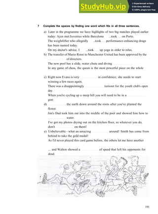 V O C A B U L A R Y 1 L E I S U R E A C T I V I T I E S
7 Complete the spaces by finding one word which fits in all three sentences.
a) Later in the programme we have highlights of two big matches played earlier
today: Ajax met Juventus while Barcelona ...took on Porto.
The weightlifter who allegedly ..took performance­enhancing drugs
has been named today.
On my doctor's advice, I ...took up yoga in order to relax.
b) The transfer of Mario Rossi to Manchester United has been approved by the
of directors.
The new pool has a slide, water chute and diving
In any game of chess, the queen is the most powerful piece on the whole
c) Right now Evans is very in confidence; she needs to start
winning a few races again.
There was a disappointingly turnout for the youth club's open
day.
When you're cycling up a steep hill you will need to be in a
gear.
d) the earth down around the roots after you've planted the
flower.
Jim's Dad took him out into the middle of the pool and showed him how to
water.
I've got my photos drying out on the kitchen floor, so whatever you do,
don't on them!
e) Unbelievable ­ what an amazing around! Smith has come from
behind to take the gold medal!
As I'd never played this card game before, the others let me have another
... and Walton showed a of speed that left his opponents for
dead.
191
 