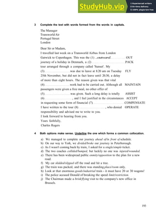 V O C A B U L A R Y 2 T R A V E L AND M O V E M E N T
3 Complete the text with words formed from the words in capitals.
The Manager
Transworld Air
Portugal Street
London
Dear Sir or Madam,
I travelled last week on a Transworld Airbus from London
Gatwick to Copenhagen. This was the (1) ..outward. OUT
journey of a holiday in Denmark, a (2) PACK
tour arranged through a company called 'Sunset'. My
(3) was due to leave at 8.20 am on Tuesday FLY
25th November, but did not in fact leave until 20.30, a delay
of more than eight hours. The reason given was that vital
(4) work had to be carried out. Although all MAINTAIN
passengers were given a free meal, no other offer of
(5) was given. Such a long delay is totally ASSIST
(6) , and I feel justified in the circumstances ACCEPT
in requesting some form of financial (7) COMPENSATE
I have written to the tour (8) , who denied OPERATE
responsibility and advised me to write to you.
I look forward to hearing from you.
Yours faithfully,
Charles Rogers
4 Both options make sense. Underline the one which forms a common collocation.
a) We managed to complete our journey ahead of/in front of schedule.
b) On our way to York, we divided/broke our journey in Peterborough.
c) As I wasn't coming back by train, I asked for a single/simple ticket.
d) The two coaches collided/bumped, but luckily no one was injured/wounded.
e) There has been widespread public enmity/opposition to the plan for a new
road.
f) My car skidded/slipped off the road and hit a tree.
g) The train was packed, and there was standing place/room only.
h) Look at that enormous goods/industrial train ­ it must have 20 or 30 wagons!
i) The police accused Donald of breaking the speed limit/restriction.
j) The Chairman made a brisk/flying visit to the company's new office in
Brussels.
193
 