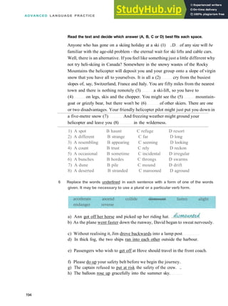 ADVANCED LANGUAGE PRACTICE
Read the text and decide which answer (A, B, C or D) best fits each space.
Anyone who has gone on a skiing holiday at a ski (1) ..D of any size will be
familiar with the age­old problem ­ the eternal wait for ski lifts and cable cars.
Well, there is an alternative. If you feel like something just a little different why
not try heli­skiing in Canada? Somewhere in the snowy wastes of the Rocky
Mountains the helicopter will deposit you and your group onto a slope of virgin
snow that you have all to yourselves. It is all a (2) cry from the busiest
slopes of, say, Switzerland, France and Italy. You are fifty miles from the nearest
town and there is nothing remotely (3) a ski­lift, so you have to
(4) on legs, skis and the chopper. You might see the (5) mountain­
goat or grizzly bear, but there won't be (6) of other skiers. There are one
or two disadvantages. Your friendly helicopter pilot might just put you down in
a five­metre snow (7) And freezing weather might ground your
helicopter and leave you (8) in the wilderness.
1) A spot B haunt C refuge D resort
2) A different B strange C far D long
3) A resembling B appearing C seeming D looking
4) A count B trust C rely D reckon
5) A occasional B sometime C incidental D irregular
6) A bunches B hordes C throngs D swarms
7) A dune B pile C mound D drift
8) A deserted B stranded C marooned D aground
c) Without realising it, Jim drove backwards into a lamp post
d) In thick fog, the two ships ran into each other outside the harbour.
e) Passengers who wish to get off at Hove should travel in the front coach.
f) Please do up your safety belt before we begin the journey.
g) The captain refused to put at risk the safety of the crew. ..
h) The balloon rose up gracefully into the summer sky.
194
6 Replace the words underlined in each sentence with a form of one of the words
given. It may be necessary to use a plural or a particular verb form.
a) Ann got off her horse and picked up her riding hat.
b) As the plane went faster down the runway, David began to sweat nervously.
 