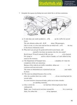 V O C A B U L A R Y 2 T R A V E L AND MOVEMENT
7 Complete the spaces by finding one word which fits in all three sentences.
a) It only takes one small accident to ...w?fa up the traffic for several
hours.
The new Atlantic airbus will ..№.W. about 700 passengers.
Like it or not, it is the train and not the car which will ...w.'ff. the key
to the future of domestic travel.
b) Why don't you just get the goods delivered to your house, and
yourself a two-hour car journey into the city-centre?
By driving at 70 km/h instead of 100, you can a lot of petrol.
I'm trying to up for a trip to Canada, so I can't afford to buy
much at the moment.
c) The Department of Transport have a deadline of 1 June for
completion of the new motorway.
Because of the strike by air traffic controllers, delays are to
continue well into next week.
The trains in Switzerland are so punctual you can your watch
by them.
d) The train was delayed because of ice on the
After the accident there was a solid of cars stretching back for
several miles.
In a new initiative announced today, police are to take a harder
on speeding motorists.
e) After a while the we had been following became thick
undergrowth.
Right, now, I want you to run twice around the for a warm-up.
Sorry, I've rather lost of my argument.
195
 