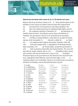 Read the text and decide which answer (A, B, C or D) best fits each space.
Reports that the government is about to (1) ..C the go ahead to plans for the
building of a new runway at London's Gatwick airport have angered local
(2) and raised fears of increased noise and exhaust pollution. The
(3) plans also include permission for additional night flights and will
(4) the compulsory purchase of farmland, (5) the demolition of a
number of private homes. According to sources close to the Ministry of
Transport, the government is known to be concerned by the increasing
(6) of traffic at London Heathrow, where there are no plans for further
runways in the foreseeable (7) Gatwick is widely (8) as a better
(9) for expansion than London's third airport, Stansted, which still
(10) from poor transport links. A spokesperson for the Keep Gatwick
Quiet association, (11) up of local people, accused the government of
(12) back on promises made before the General Election. 'We were told
then that the airport authority had no (13) of building another runway,
and we believe that the government has a duty to (14) its pledges.'
Prominent figures in the government are also believed to be concerned at the
news, although the Prime Minister, interviewed last night, is (15) as
saying that reports were 'misleading'. However, he would not give an assurance
that plans for building a runway had definitely been rejected.
1) A sign
2) A inhabitants
3) A controversial
4) A involve
5) A further to
6) A sum
7) A years
8) A regarded
9) A potential
10) A affects
11) A made
12) A getting
13) A desire
14) A bear out
15) A quoted
B make
Bdwellers
Bdebatable
B concern
B as well as
B size
B period
B believed
B outlook
Bundergoes
B set
B falling
B intention
B count on
B known
C give
C occupants
C notorious
C assume
C moreover
C volume
C time
Cfelt
C prospect
C experiences
C brought
C going
C wish
C pull off
C thought
D approve
Dresidents
D doubtful
D need
D what's more
D length
D future
Dheld
Dlikelihood
D suffers
D taken
D turning
D objective
D stand by
Dwritten
196
 