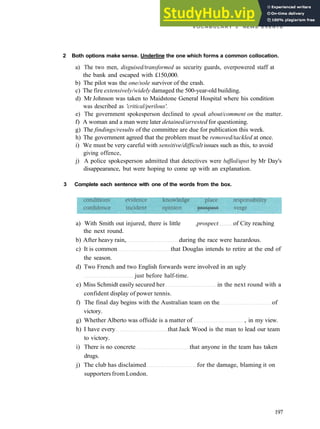 V O C A B U L A R Y 3 NEWS EVENTS
2 Both options make sense. Underline the one which forms a common collocation.
a) The two men, disguised/transformed as security guards, overpowered staff at
the bank and escaped with £150,000.
b) The pilot was the one/sole survivor of the crash.
c) The fire extensively/widely damaged the 500­year­old building.
d) Mr Johnson was taken to Maidstone General Hospital where his condition
was described as 'critical/perilous'.
e) The government spokesperson declined to speak about/comment on the matter.
f) A woman and a man were later detained/arrested for questioning.
g) The findings/results of the committee are due for publication this week.
h) The government agreed that the problem must be removed/tackled at once.
i) We must be very careful with sensitive/difficult issues such as this, to avoid
giving offence,
j) A police spokesperson admitted that detectives were baffled/upset by Mr Day's
disappearance, but were hoping to come up with an explanation.
3 Complete each sentence with one of the words from the box.
a) With Smith out injured, there is little .prospect of City reaching
the next round.
b) After heavy rain, during the race were hazardous.
c) It is common that Douglas intends to retire at the end of
the season.
d) Two French and two English forwards were involved in an ugly
just before half­time.
e) Miss Schmidt easily secured her in the next round with a
confident display of power tennis.
f) The final day begins with the Australian team on the of
victory.
g) Whether Alberto was offside is a matter of , in my view.
h) I have every that Jack Wood is the man to lead our team
to victory.
i) There is no concrete that anyone in the team has taken
drugs.
j) The club has disclaimed for the damage, blaming it on
supporters from London.
197
 