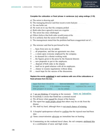 A D V A N C E D L A N G U A G E PRACTICE
Complete the collocation or fixed phrase in sentences (a-j) using endings (1-10).
a) The union is drawing up6
b) The managing director said that recent events had put
c) No one holds out
d) He went on to say that the company prided
e) Both sides have agreed to meet on a regular
f) The union has since challenged
g) Others believe that both sides would jump at the
h) It is unlikely that the union will moderate
i) The management stated that the problem had been exaggerated out of ...
j) The minister said that he put himself at the
1 ... basis from now on, he added.
2 ... all proportion, and that an agreement was close.
3 ... a strain upon everyone employed by the company.
4 ... its demand for a shorter working week.
5 ... the figures given to the press by the financial director.
6 ... new proposals to put to the employers.
7 ... disposal of both sides in the dispute.
8 ... itself on its good relations with all its employees.
9 ... chance to resume negotiations without delay.
10 ... much hope for the success of the discussions.
Replace the words underlined in each sentence with one of the collocations or
fixed phrases from the box.
a) I am not thinking of resigning at the moment.
b) Everybody is aware that Smith has a criminal record
c) We all know what caused the closure of the factory.
d) The report has made people afraid that others may be at risk from the
disease
e) We shall try hard, although there is not much chance of winning.
f) A hospital spokesperson refused to confirm that the injured man had been
shot
g) Some conservationists advocate an immediate ban on hunting.
h) Commenting on the weekend travel chaos, the rail company attributed this
to a combination of snow and high winds
198
 