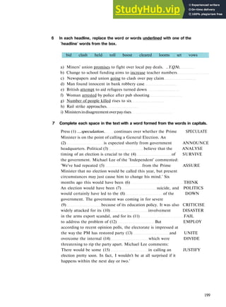 V O C A B U L A R Y 3 NEWS E V E N T S
6 In each headline, replace the word or words underlined with one of the
'headline' words from the box.
bid clash held toll boost cleared looms set vows
a) Miners' union promises to fight over local pay deals. ..Y.Q№.
b) Change to school funding aims to increase teacher numbers
c) Newspapers and union going to clash over pay claim
d) Man found innocent in bank robbery case
e) British attempt to aid refugees turned down
f) Woman arrested by police after pub shooting
g) Number of people killed rises to six
h) Rail strike approaches.
i) Ministersindisagreementoverpayrises
7 Complete each space in the text with a word formed from the words in capitals.
Press (1) ...speculation. continues over whether the Prime SPECULATE
Minister is on the point of calling a General Election. An
(2) is expected shortly from government ANNOUNCE
headquarters. Political (3) believe that the ANALYSE
timing of an election is crucial to the (4) of SURVIVE
the government. Michael Lee of the 'Independent' commented:
'We've had repeated (5) from the Prime ASSURE
Minister that no election would be called this year, but present
circumstances may just cause him to change his mind.' Six
months ago this would have been (6) THINK
An election would have been (7) suicide, and POLITICS
would certainly have led to the (8) of the DOWN
government. The government was coming in for severe
(9) because of its education policy. It was also CRITICISE
widely attacked for its (10) involvement DISASTER
in the arms export scandal, and for its (11) FAIL
to address the problem of (12) But EMPLOY
according to recent opinion polls, the electorate is impressed at
the way the PM has restored party (13) and UNITE
overcome the internal (14) which were DIVIDE
threatening to rip the party apart. Michael Lee comments:
There would be some (15) in calling an JUSTIFY
election pretty soon. In fact, I wouldn't be at all surprised if it
happens within the next day or two.'
199
 