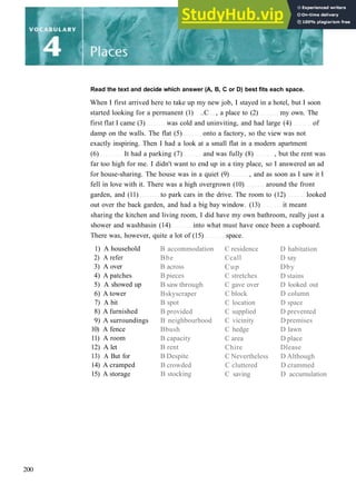 Read the text and decide which answer (A, B, C or D) best fits each space.
When I first arrived here to take up my new job, I stayed in a hotel, but I soon
started looking for a permanent (1) ..C , a place to (2) my own. The
first flat I came (3) was cold and uninviting, and had large (4) of
damp on the walls. The flat (5) onto a factory, so the view was not
exactly inspiring. Then I had a look at a small flat in a modern apartment
(6) It had a parking (7) and was fully (8) , but the rent was
far too high for me. I didn't want to end up in a tiny place, so I answered an ad
for house­sharing. The house was in a quiet (9) , and as soon as I saw it I
fell in love with it. There was a high overgrown (10) around the front
garden, and (11) to park cars in the drive. The room to (12) looked
out over the back garden, and had a big bay window. (13) it meant
sharing the kitchen and living room, I did have my own bathroom, really just a
shower and washbasin (14) into what must have once been a cupboard.
There was, however, quite a lot of (15) space.
1) A household
2) A refer
3) A over
4) A patches
5) A showed up
6) A tower
7) A bit
8) A furnished
9) A surroundings
10) A fence
11) A room
12) A let
13) A But for
14) A cramped
15) A storage
B accommodation
Bbe
B across
B pieces
B saw through
Bskyscraper
B spot
B provided
B neighbourhood
Bbush
B capacity
B rent
B Despite
B crowded
B stocking
C residence
Ccall
Cup
C stretches
C gave over
C block
C location
C supplied
C vicinity
C hedge
C area
Chire
C Nevertheless
C cluttered
C saving
D habitation
D say
Dby
D stains
D looked out
D column
D space
D prevented
Dpremises
D lawn
D place
Dlease
D Although
D crammed
D accumulation
200
 
