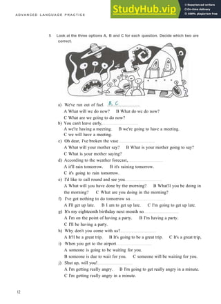 A D V A N C E D L A N G U A G E P R A C T I C E
5 Look at the three options A, B and C for each question. Decide which two are
correct.
A What will we do now? B What do we do now?
C What are we going to do now?
b) You can't leave early,
A we're having a meeting. B we're going to have a meeting.
C we will have a meeting.
c) Oh dear, I've broken the vase
A What will your mother say? B What is your mother going to say?
C What is your mother saying?
d) According to the weather forecast,
A it'll rain tomorrow. B it's raining tomorrow.
C it's going to rain tomorrow.
e) I'd like to call round and see you
A What will you have done by the morning? B What'll you be doing in
the morning? C What are you doing in the morning?
f) I've got nothing to do tomorrow so
A I'll get up late. B I am to get up late. C I'm going to get up late.
g) It's my eighteenth birthday next month so
A I'm on the point of having a party. B I'm having a party.
C I'll be having a party.
h) Why don't you come with us?
A It'll be a great trip. B It's going to be a great trip. C It's a great trip,
i) When you get to the airport
A someone is going to be waiting for you.
B someone is due to wait for you. C someone will be waiting for you.
j) Shut up, will you!
A I'm getting really angry. B I'm going to get really angry in a minute.
C I'm getting really angry in a minute.
12
a) We've run out of fuel.
 