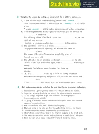 VOCABULARY 4 PLACES
2 Complete the spaces by finding one word which fits in all three sentences.
a) It took us three hours of hard climbing to reach the ...summit.
Being promoted to manager is undoubtedly the ...summit..... of my career
to date.
A special ..summit. of the leading economic countries has been called.
b) When the agreement is finally signed by all parties, you will receive the
to the house.
The self­study edition of the book comes with a so you can
check all your answers.
His ability to persuade people is the to his success.
c) The second flat I saw was in a terrible
His physical condition is improving, but I'm not sure about his
of mind.
The funeral of President Mawaka was attended by heads of
from all over the world.
d) The A23 out of the city affords a spectacular of the lake.
I would like to look at the house again, with a to moving in
shortly.
You won't find a better house than that one; that's my
anyway.
e) OK, let's on and try to reach the top by lunchtime.
These trousers are specially designed so that you don't need to iron and
them.
If you this button here, you'll activate the alarm system.
3 Both options make sense. Underline the one which forms a common collocation.
a) The room was Ughtly'/sparsely furnished, with just a table and a chair.
b) I sat down with the landlady and signed the tenancy/lodging agreement.
c) At the dump, huge iron skips were crammed full with people's
household/domestic rubbish.
d) A group of homeless people entered the unoccupied house and claimed
squatters' possession/rights.
e) You can't walk on here, as it's private land/property.
f) They are going to put up a ten-floor/storey building opposite my house.
g) Groups with guides should go to the side access/entrance.
h) There's been a sharp/heavy rise in the price of property in the south­east,
i) The rooms are dark and smelly, and the heating is barely/hardly adequate.
j) From the cliff top, it was a vertical/sheer drop to the rocks below.
201
 