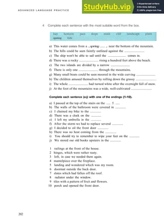 A D V A N C E D L A N G U A G E P R A C T I C E
4 Complete each sentence with the most suitable word from the box.
a) This water comes from a ...spring ...... ,. near the bottom of the mountain.
b) The hills could be seen faintly outlined against the ........................
c) The ship won't be able to sail until the ....................... comes in.
d) There was a rocky ....................... rising a hundred feet above the beach.
e) The two islands are divided by a narrow ........................
f) There is only one ....................... through the mountains.
g) Many small boats could be seen moored in the wide curving .......................
h) The children amused themselves by rolling down the grassy ........................
i) The whole ....................... had turned white after the overnight fall of snow.
j) At the foot of the mountains was a wide, well­cultivated ........................
Complete each sentence (a-j) with one of the endings (1-10).
a) I paused at the top of the stairs on the ..... 5. .....
b) The walls of the bathroom were covered in .............
c) I chained my bike to the .............
d) There was a clock on the .............
e) I left my umbrella in the .............
f) After the storm we had to replace several .............
g) I decided to oil the front door .............
h) There was no heat coming from the .............
i) You should try to remember to wipe your feet on the .............
j) We stored our old books upstairs in the .............
1 railings at the front of the house.
2 hinges, which were rather rusty.
3 loft, in case we needed them again.
4 mantelpiece over the fireplace.
5 landing and wondered which was my room.
6 doormat outside the back door.
7 slates which had fallen off the roof.
8 radiator under the window.
9 tiles with a pattern of fruit and flowers.
10 porch and opened the front door.
202
 