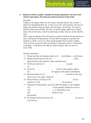 V O C A B U L A R Y 4 P L A C E S
6 Using the e-mail as a guide, complete the tenancy agreement. Use one or two
words in each space. The words you need do not occur in the e-mail.
Dear Bob,
I spoke to the agency about our new house, and they told me lots of rules. I
think I've remembered them all, so here we go. We can't keep pets. We have to
respect the people living next door, and not make a lot of noise. We have to
keep the house neat and tidy. We have to tell the agency right away if there's
been a fire in the house. And if we don't keep to those rules we can be asked to
leave.
Then, when we decide to leave for good, we need to tell them 28 days before we
leave. During this 28­day period, we must allow the agency to get into the
property to check it over or to show round possible future tenants. Finally,
when we leave we mustn't take any fittings or furniture with us. I think that's
everything ­ I told them we'd sign the actual contract when we move in.
Love, Holly.
Tenancy agreement
1.1 Please note that the keeping of pets is (1) .forbidden in the house.
1.2 Respect must be given to the (2) of the
adjacent house with regard to noise and loud music.
1.3 The house must be (3) in good
(4)
1.4 In the (5) of fire at the property, please
(6) the agency of the details immediately.
1.5 Persistent failure to (7) the above rules may
result in you, the tenant, being (8)
1.6 Please inform us 28 days in (9) of your
intention to (10) the premises.
1.7 During this 28­day period, you must allow the agency or the landlady
(11) to the property should they wish to
(12) it, or should they wish
(13) tenants to (14)
the property.
1.8 No fittings and furniture may (15) by you on
your leaving.
203
 